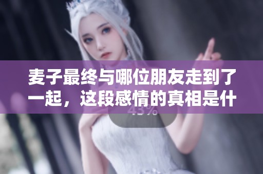 麦子最终与哪位朋友走到了一起，这段感情的真相是什么？
