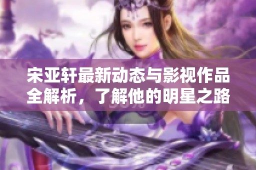 宋亚轩最新动态与影视作品全解析，了解他的明星之路与精彩瞬间