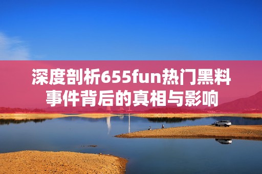 深度剖析655fun热门黑料事件背后的真相与影响