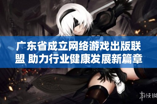 广东省成立网络游戏出版联盟 助力行业健康发展新篇章