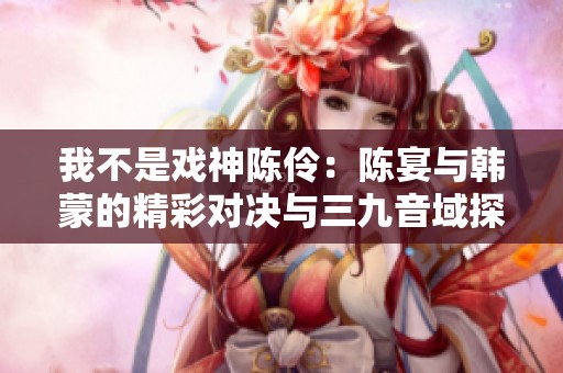 我不是戏神陈伶：陈宴与韩蒙的精彩对决与三九音域探秘