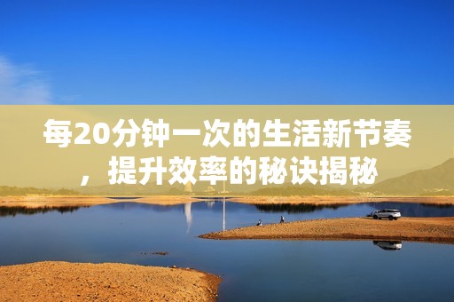 每20分钟一次的生活新节奏，提升效率的秘诀揭秘