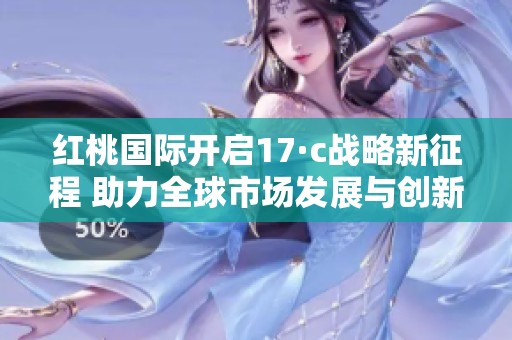 红桃国际开启17·c战略新征程 助力全球市场发展与创新