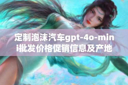 定制泡沫汽车gpt-4o-mini批发价格促销信息及产地介绍