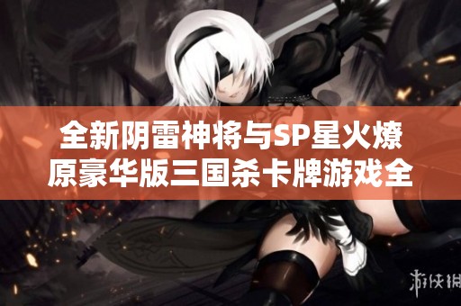 全新阴雷神将与SP星火燎原豪华版三国杀卡牌游戏全武将汇总揭秘