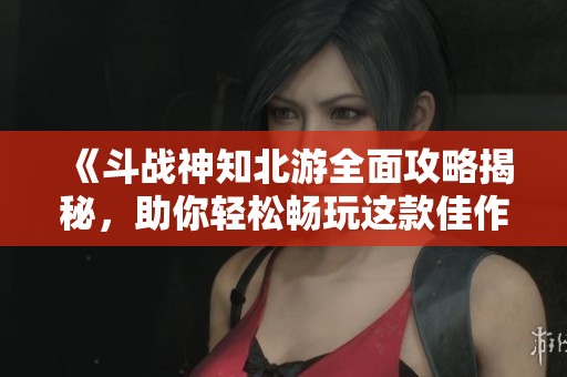 《斗战神知北游全面攻略揭秘，助你轻松畅玩这款佳作》