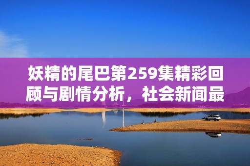 妖精的尾巴第259集精彩回顾与剧情分析，社会新闻最新动态一览