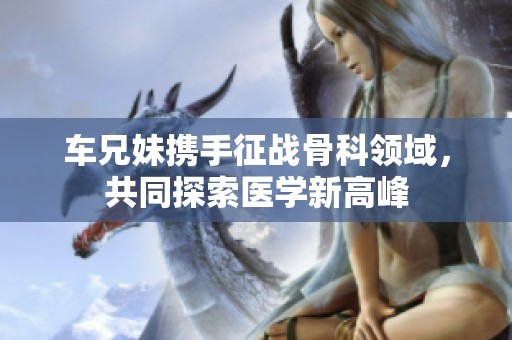 车兄妹携手征战骨科领域，共同探索医学新高峰