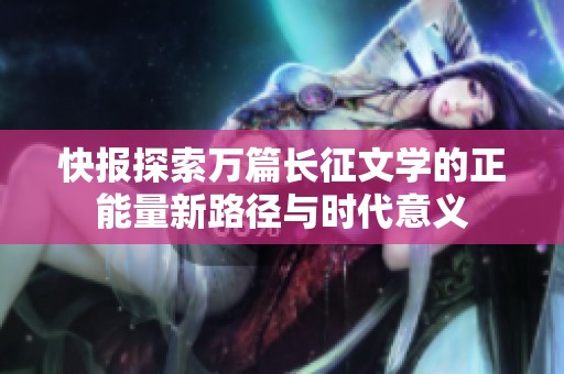 快报探索万篇长征文学的正能量新路径与时代意义