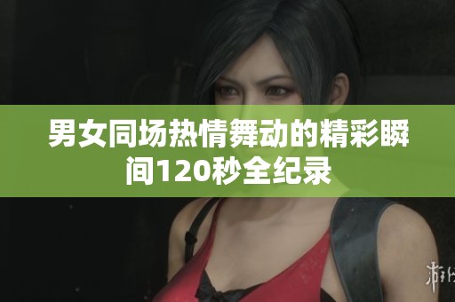男女同场热情舞动的精彩瞬间120秒全纪录