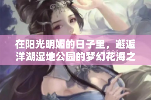 在阳光明媚的日子里，邂逅洋湖湿地公园的梦幻花海之旅