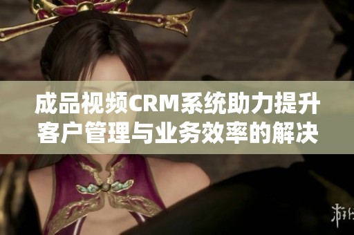 成品视频CRM系统助力提升客户管理与业务效率的解决方案