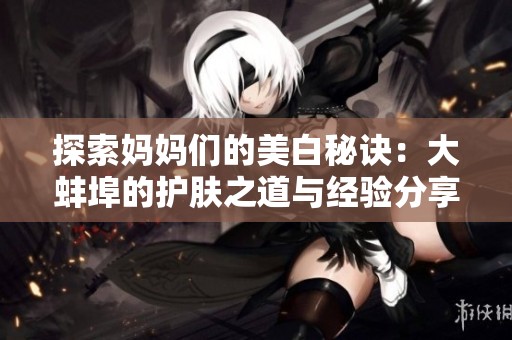 探索妈妈们的美白秘诀：大蚌埠的护肤之道与经验分享