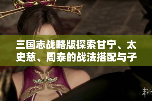 三国志战略版探索甘宁、太史慈、周泰的战法搭配与子虎臣策略解析