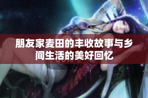 朋友家麦田的丰收故事与乡间生活的美好回忆