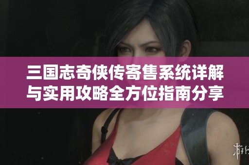 三国志奇侠传寄售系统详解与实用攻略全方位指南分享