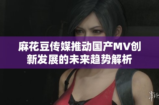 麻花豆传媒推动国产MV创新发展的未来趋势解析