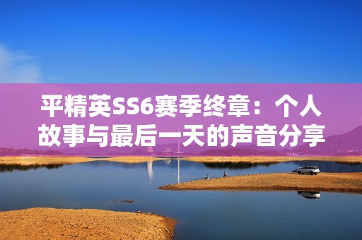 平精英SS6赛季终章：个人故事与最后一天的声音分享