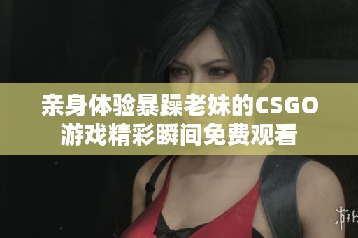 亲身体验暴躁老妹的CSGO游戏精彩瞬间免费观看