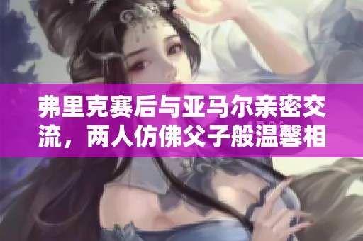 弗里克赛后与亚马尔亲密交流，两人仿佛父子般温馨相处