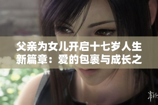 父亲为女儿开启十七岁人生新篇章：爱的包裹与成长之路
