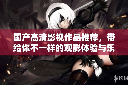 国产高清影视作品推荐，带给你不一样的观影体验与乐趣