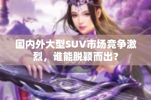 国内外大型SUV市场竞争激烈，谁能脱颖而出？
