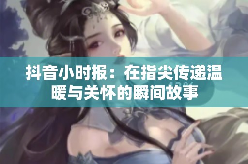 抖音小时报：在指尖传递温暖与关怀的瞬间故事