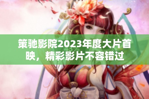 策驰影院2023年度大片首映，精彩影片不容错过