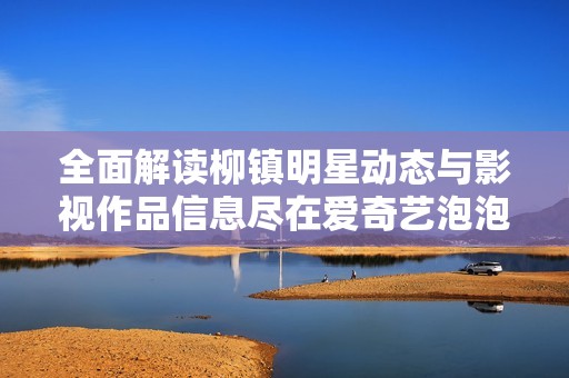 全面解读柳镇明星动态与影视作品信息尽在爱奇艺泡泡
