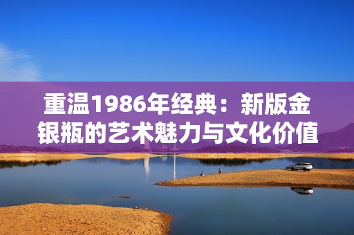 重温1986年经典：新版金银瓶的艺术魅力与文化价值探索