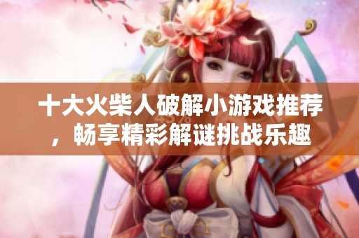 十大火柴人破解小游戏推荐，畅享精彩解谜挑战乐趣