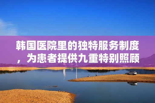 韩国医院里的独特服务制度，为患者提供九重特别照顾
