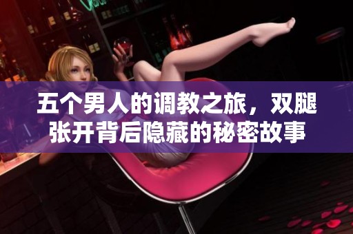 五个男人的调教之旅，双腿张开背后隐藏的秘密故事