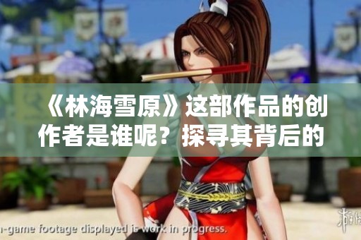 《林海雪原》这部作品的创作者是谁呢？探寻其背后的作者故事