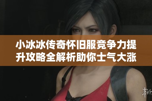 小冰冰传奇怀旧服竞争力提升攻略全解析助你士气大涨