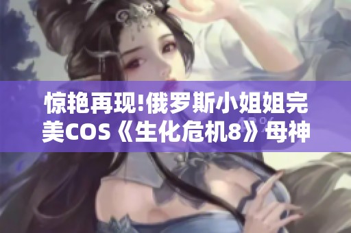 惊艳再现!俄罗斯小姐姐完美COS《生化危机8》母神米兰达引发热议
