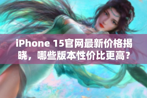 iPhone 15官网最新价格揭晓，哪些版本性价比更高？