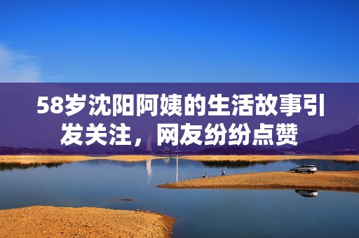 58岁沈阳阿姨的生活故事引发关注，网友纷纷点赞