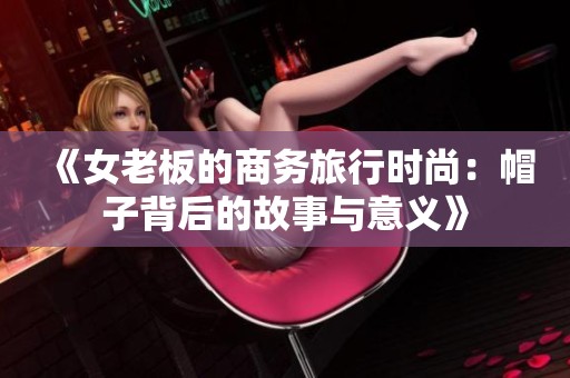 《女老板的商务旅行时尚：帽子背后的故事与意义》
