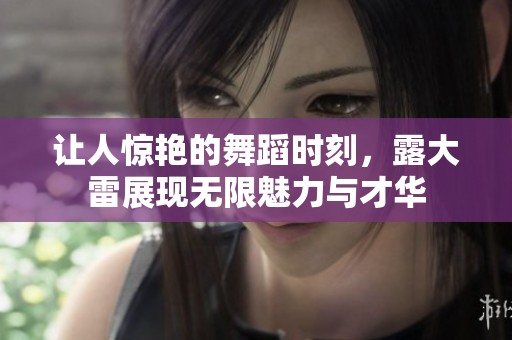 让人惊艳的舞蹈时刻，露大雷展现无限魅力与才华