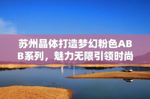 苏州晶体打造梦幻粉色ABB系列，魅力无限引领时尚潮流