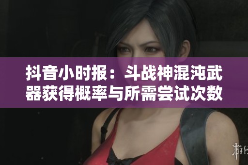 抖音小时报：斗战神混沌武器获得概率与所需尝试次数解析