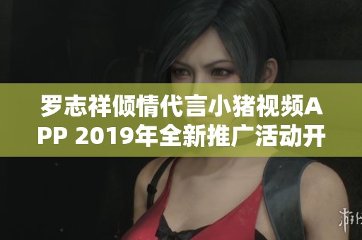 罗志祥倾情代言小猪视频APP 2019年全新推广活动开启