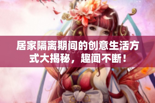 居家隔离期间的创意生活方式大揭秘，趣闻不断！