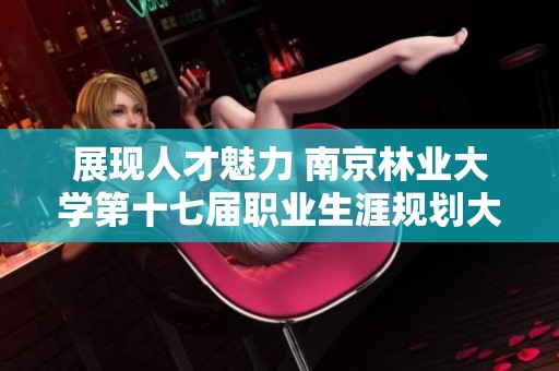 展现人才魅力 南京林业大学第十七届职业生涯规划大赛精彩瞬间回顾