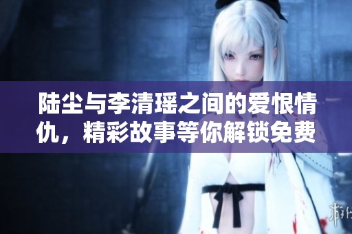 陆尘与李清瑶之间的爱恨情仇，精彩故事等你解锁免费阅读