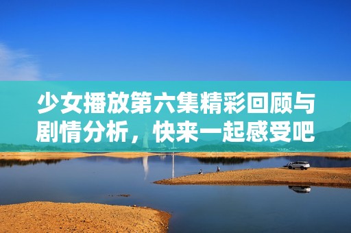 少女播放第六集精彩回顾与剧情分析，快来一起感受吧