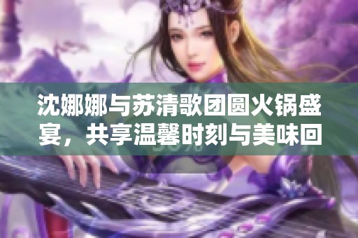 沈娜娜与苏清歌团圆火锅盛宴，共享温馨时刻与美味回忆