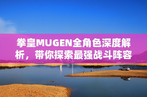 拳皇MUGEN全角色深度解析，带你探索最强战斗阵容秘密